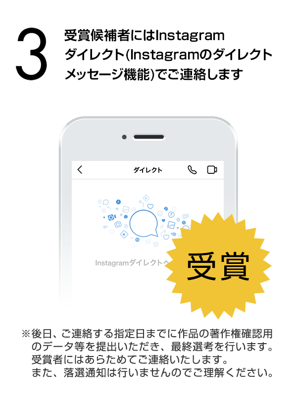 受賞候補者にはInstagramダイレクト（Instagramのダイレクトメッセージ機能）でご連絡します。（※後日、ご連絡する指定日までに作品の著作権確認用のデータ等を提出いただき、最終選考を行います。受賞者にはあらためてご連絡いたします。また、落選通知は行いませんのでご理解ください。）